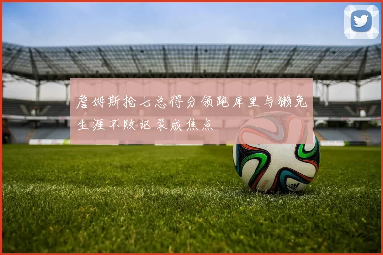 詹姆斯抢七总得分领跑库里与獭兔生涯不败记录成焦点