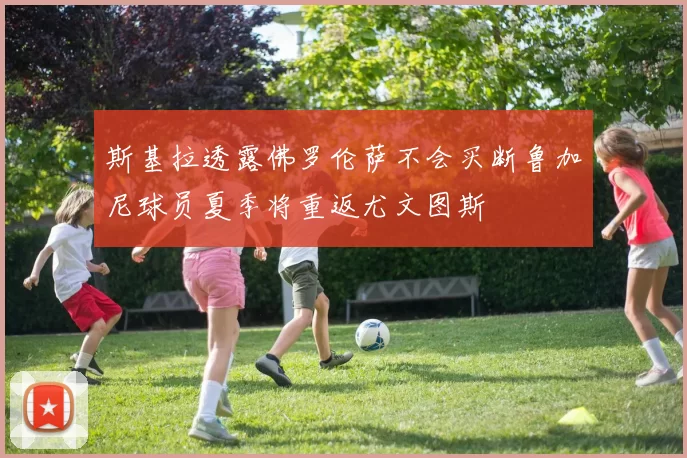 斯基拉透露佛罗伦萨不会买断鲁加尼球员夏季将重返尤文图斯