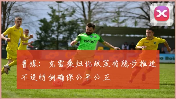 鲁媒：克雷桑归化政策将稳步推进不设特例确保公平公正