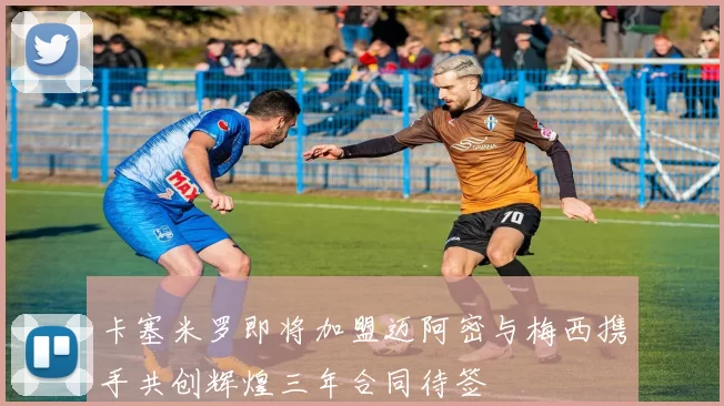 卡塞米罗即将加盟迈阿密与梅西携手共创辉煌三年合同待签