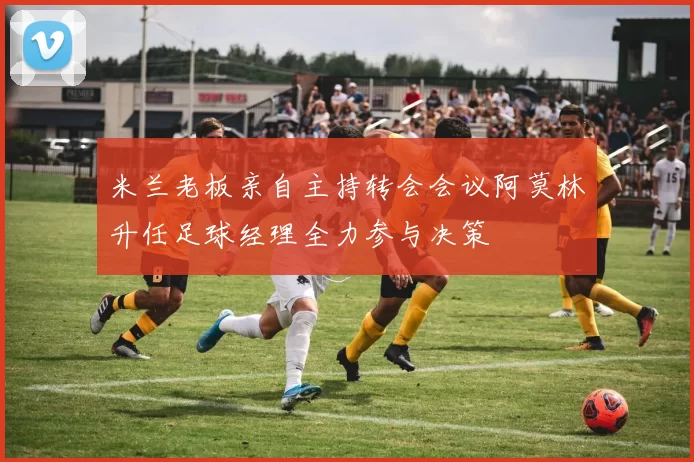 米兰老板亲自主持转会会议阿莫林升任足球经理全力参与决策
