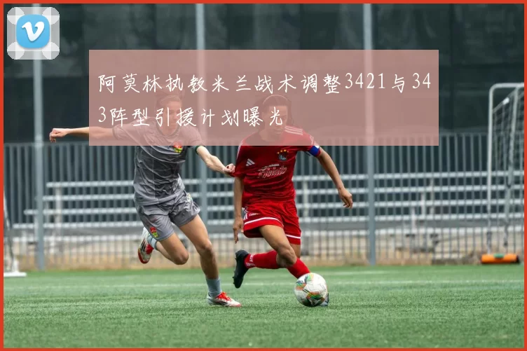 阿莫林执教米兰战术调整3421与343阵型引援计划曝光