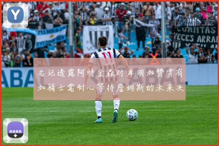 名记透露阿特金森对库明加赞赏有加骑士需耐心等待詹姆斯的未来决定