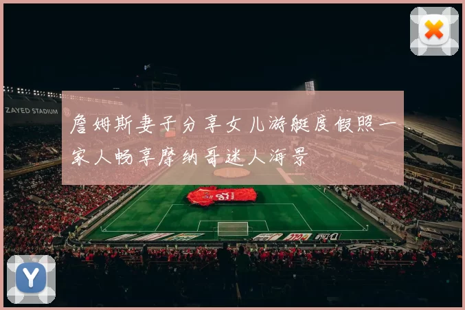 詹姆斯妻子分享女儿游艇度假照一家人畅享摩纳哥迷人海景