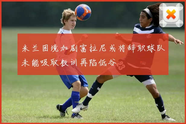 米兰困境加剧富拉尼或将辞职球队未能吸取教训再陷低谷