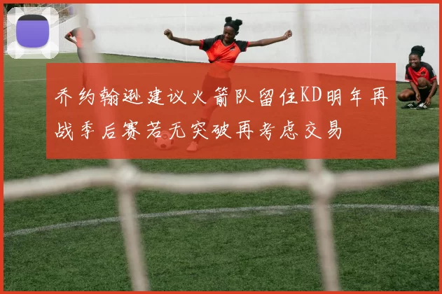 乔约翰逊建议火箭队留住KD明年再战季后赛若无突破再考虑交易